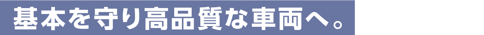 基本を守り高品質な車両へ。