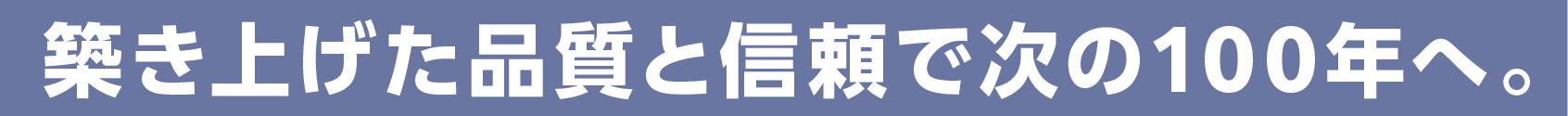 築き上げた品質と信頼で次の100年へ。